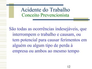 12
Acidente do Trabalho
Conceito Prevencionista
São todas as ocorrências indesejáveis, que
interrompem o trabalho e causam, ou
tem potencial para causar ferimentos em
alguém ou algum tipo de perda à
empresa ou ambos ao mesmo tempo
 