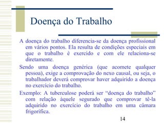 14
Doença do Trabalho
A doença do trabalho diferencia-se da doença profissional
em vários pontos. Ela resulta de condições especiais em
que o trabalho é exercido e com ele relaciona-se
diretamente.
Sendo uma doença genérica (que acomete qualquer
pessoa), exige a comprovação do nexo causal, ou seja, o
trabalhador deverá comprovar haver adquirido a doença
no exercício do trabalho.
Exemplo: A tuberculose poderá ser “doença do trabalho”
com relação àquele segurado que comprovar tê-la
adquirido no exercício do trabalho em uma câmara
frigorífica.
 