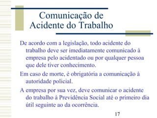 17
Comunicação de
Acidente do Trabalho
De acordo com a legislação, todo acidente do
trabalho deve ser imediatamente comunicado à
empresa pelo acidentado ou por qualquer pessoa
que dele tiver conhecimento.
Em caso de morte, é obrigatória a comunicação à
autoridade policial.
A empresa por sua vez, deve comunicar o acidente
do trabalho à Previdência Social até o primeiro dia
útil seguinte ao da ocorrência.
 