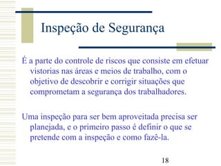 18
Inspeção de Segurança
É a parte do controle de riscos que consiste em efetuar
vistorias nas áreas e meios de trabalho, com o
objetivo de descobrir e corrigir situações que
comprometam a segurança dos trabalhadores.
Uma inspeção para ser bem aproveitada precisa ser
planejada, e o primeiro passo é definir o que se
pretende com a inspeção e como fazê-la.
 
