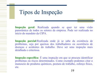 19
Tipos de Inspeção
Inspeção geral: Realizada quando se quer ter uma visão
panorâmica de todos os setores da empresa. Pode ser realizada no
início do mandato da CIPA.
Inspeção parcial:Realizada onde já se sabe da existência de
problemas, seja por queixas dos trabalhadores ou ocorrência de
doenças e acidentes do trabalho. Deve ser uma inspeção mais
detalhada e criteriosa.
Inspeção específica: É uma inspeção em que se procura identificar
problemas ou riscos determinados. Como exemplo podemos citar o
manuseio de produtos químicos, postura de trabalho, esforço físico,
etc.
 