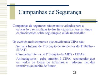 21
Campanhas de Segurança
Campanhas de segurança são eventos voltados para a
educação e sensibilização dos funcionários, transmitindo
conhecimentos sobre segurança e saúde no trabalho.
Os eventos mais comuns e que envolvem a CIPA são:
Semana Interna de Prevenção de Acidentes do Trabalho -
SIPAT;
Campanha Interna de Prevenção da AIDS - CIPAS;
Antitabagismo - cabe também à CIPA, recomendar que
em todos os locais de trabalhos e adotem medidas
restritivas ao hábito de fumar.
 