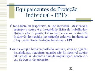 22
Equipamentos de Proteção
Individual - EPI’s
É todo meio ou dispositivo de uso individual, destinado a
proteger a saúde e a integridade física do trabalhador.
Quando não for possível eliminar o risco, ou neutralizá-
lo através de medidas de proteção coletiva, implanta-se
o Equipamento de Proteção Individual - EPI.
Como exemplo temos a proteção contra quebra de agulha,
instalada nas máquinas, quando não for possível adotar
tal medida, ou durante a fase de implantação, adota-se o
uso de óculos de proteção.
 