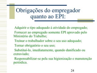 24
Obrigações do empregador
quanto ao EPI:
Adquirir o tipo adequado à atividade do empregado;
Fornecer ao empregado somente EPI aprovado pelo
Ministério do Trabalho;
Treinar o trabalhador sobre o seu uso adequado;
Tornar obrigatório o seu uso;
Substituí-lo, imediatamente, quando danificado ou
extraviado;
Responsabilizar-se pela sua higienização e manutenção
periódica.
 