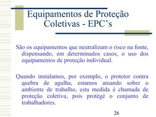 26
Equipamentos de Proteção
Coletivas - EPC’s
São os equipamentos que neutralizam o risco na fonte,
dispensando, em determinados casos, o uso dos
equipamentos de proteção individual.
Quando instalamos, por exemplo, o protetor contra
quebra de agulha, estamos atuando sobre o
ambiente de trabalho, esta medida é chamada de
proteção coletiva, pois protégé o conjunto de
trabalhadores.
 