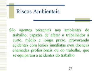 27
Riscos Ambientais
São agentes presentes nos ambientes de
trabalho, capazes de afetar o trabalhador a
curto, médio e longo prazo, provocando
acidentes com lesões imediatas e/ou doenças
chamadas profissionais ou do trabalho, que
se equiparam a acidentes do trabalho.
 
