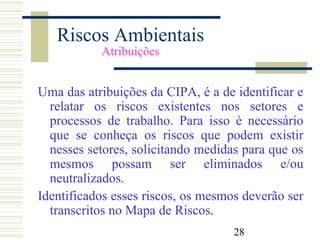 28
Riscos Ambientais
Atribuições
Uma das atribuições da CIPA, é a de identificar e
relatar os riscos existentes nos setores e
processos de trabalho. Para isso é necessário
que se conheça os riscos que podem existir
nesses setores, solicitando medidas para que os
mesmos possam ser eliminados e/ou
neutralizados.
Identificados esses riscos, os mesmos deverão ser
transcritos no Mapa de Riscos.
 
