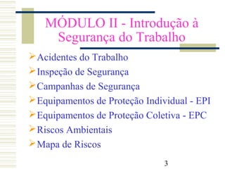 3
MÓDULO II - Introdução à
Segurança do Trabalho
Acidentes do Trabalho
Inspeção de Segurança
Campanhas de Segurança
Equipamentos de Proteção Individual - EPI
Equipamentos de Proteção Coletiva - EPC
Riscos Ambientais
Mapa de Riscos
 