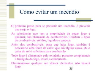 35
Como evitar um incêndio
O primeiro passo para se prevenir um incêndio, é prevenir
que surja o fogo.
As substâncias que tem a propriedade de pegar fogo e
queimar, são chamadas de combustíveis. Existem 3 tipos
de combustíveis: sólidos, líquidos e gasosos.
Além dos combustíveis, para que haja fogo, também é
necessário uma fonte de calor, que em alguns casos, até o
calor do sol é suficiente para combustão.
Todo fogo é alimentado pelo oxigênio, portanto completando
o triângulo do fogo, existe o comburente.
Eliminando-se qualquer um desses elementos, não haverá
fogo.
 