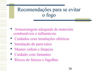 36
Recomendações para se evitar
o fogo
 Armazenagem adequada de materiais
combustíveis e inflamáveis
 Cuidados com instalações elétricas
 Instalação de para-raios
 Manter ordem e limpeza
 Cuidado com fumantes
 Riscos de faíscas e fagulhas
 