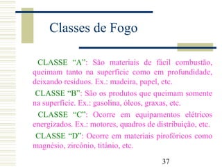 37
Classes de Fogo
CLASSE “A”: São materiais de fácil combustão,
queimam tanto na superfície como em profundidade,
deixando resíduos. Ex.: madeira, papel, etc.
CLASSE “B”: São os produtos que queimam somente
na superfície. Ex.: gasolina, óleos, graxas, etc.
CLASSE “C”: Ocorre em equipamentos elétricos
energizados. Ex.: motores, quadros de distribuição, etc.
CLASSE “D”: Ocorre em materiais pirofóricos como
magnésio, zircônio, titânio, etc.
 