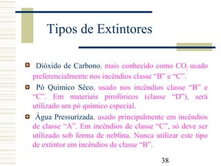38
Tipos de Extintores
Dióxido de Carbono, mais conhecido como CO2, usado
preferencialmente nos incêndios classe “B” e “C”.
Pó Químico Sêco, usado nos incêndios classe “B” e
“C”. Em materiais pirofóricos (classe “D”), será
utilizado um pó químico especial.
Água Pressurizada, usado principalmente em incêndios
de classe “A”. Em incêndios de classe “C”, só deve ser
utilizado sob forma de neblina. Nunca utilizar este tipo
de extintor em incêndios de classe “B”.
 