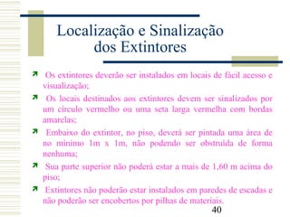 40
Localização e Sinalização
dos Extintores
 Os extintores deverão ser instalados em locais de fácil acesso e
visualização;
 Os locais destinados aos extintores devem ser sinalizados por
um círculo vermelho ou uma seta larga vermelha com bordas
amarelas;
 Embaixo do extintor, no piso, deverá ser pintada uma área de
no mínimo 1m x 1m, não podendo ser obstruída de forma
nenhuma;
 Sua parte superior não poderá estar a mais de 1,60 m acima do
piso;
 Extintores não poderão estar instalados em paredes de escadas e
não poderão ser encobertos por pilhas de materiais.
 