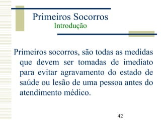 42
Primeiros Socorros
Introdução
Primeiros socorros, são todas as medidas
que devem ser tomadas de imediato
para evitar agravamento do estado de
saúde ou lesão de uma pessoa antes do
atendimento médico.
 