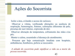 43
Ações do Socorrista
Isolar a área, evitando o acesso de curiosos;
Observar a vítima, verificando alterações ou ausência de
respiração, hemorragias, fraturas, colorações diferentes da pele,
presença de suor intenso, expressão de dor;
Observar alteração da temperatura, esfriamento das mãos e/ou
pés;
Manter a calma, assumindo a liderança do atendimento;
Procurar que haja comunicação imediata com hospitais,
ambulâncias, bombeiros, polícia se necessário.
A atitude do socorrista pode significar a vida ou a morte da
pessoa socorrida.
 