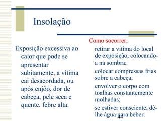 44
Insolação
Exposição excessiva ao
calor que pode se
apresentar
subitamente, a vítima
cai desacordada, ou
após enjôo, dor de
cabeça, pele seca e
quente, febre alta.
Como socorrer:
retirar a vítima do local
de exposição, colocando-
a na sombra;
colocar compressas frias
sobre a cabeça;
envolver o corpo com
toalhas constantemente
molhadas;
se estiver consciente, dê-
lhe água para beber.
 