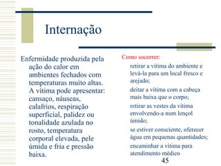 45
Internação
Enfermidade produzida pela
ação do calor em
ambientes fechados com
temperaturas muito altas.
A vítima pode apresentar:
cansaço, náuseas,
calafrios, respiração
superficial, palidez ou
tonalidade azulada no
rosto, temperatura
corporal elevada, pele
úmida e fria e pressão
baixa.
Como socorrer:
retirar a vítima do ambiente e
levá-la para um local fresco e
arejado;
deitar a vítima com a cabeça
mais baixa que o corpo;
retirar as vestes da vítima
envolvendo-a num lençol
úmido;
se estiver consciente, oferecer
água em pequenas quantidades;
encaminhar a vítima para
atendimento médico
 