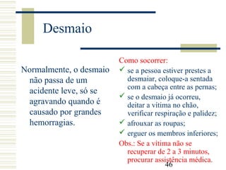 46
Desmaio
Normalmente, o desmaio
não passa de um
acidente leve, só se
agravando quando é
causado por grandes
hemorragias.
Como socorrer:
 se a pessoa estiver prestes a
desmaiar, coloque-a sentada
com a cabeça entre as pernas;
 se o desmaio já ocorreu,
deitar a vítima no chão,
verificar respiração e palidez;
 afrouxar as roupas;
 erguer os membros inferiores;
Obs.: Se a vítima não se
recuperar de 2 a 3 minutos,
procurar assistência médica.
 