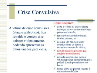 47
Crise Convulsiva
A vítima de crise convulsiva
(ataque epiléptico), fica
retraída e começa a se
debater violentamente,
podendo apresentar os
olhos virados para cima.
Como socorrer:
 deite a vítima no chão e afaste
tudo que estiver ao seu redor que
possa machucá-la;
 retire objetos como próteses,
óculos, colares, etc;
 coloque um pano ou lenço
dobrado entre os dentes e
desaperte a roupa da vítima;
 não dê líquido à pessoas que
estejam inconscientes;
 cessada a convulsão, deixa a
vítima repousar calmamente, pois
poderá dormir por minutos ou
horas;
 nunca deixa de prestar socorro à
vítima de convulsão.
 