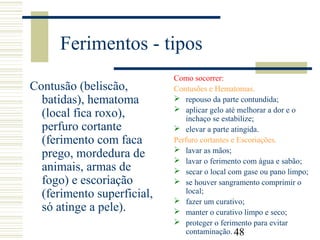 48
Ferimentos - tipos
Contusão (beliscão,
batidas), hematoma
(local fica roxo),
perfuro cortante
(ferimento com faca
prego, mordedura de
animais, armas de
fogo) e escoriação
(ferimento superficial,
só atinge a pele).
Como socorrer:
Contusões e Hematomas.
 repouso da parte contundida;
 aplicar gelo até melhorar a dor e o
inchaço se estabilize;
 elevar a parte atingida.
Perfuro cortantes e Escoriações.
 lavar as mãos;
 lavar o ferimento com água e sabão;
 secar o local com gase ou pano limpo;
 se houver sangramento comprimir o
local;
 fazer um curativo;
 manter o curativo limpo e seco;
 proteger o ferimento para evitar
contaminação.
 