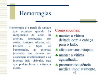 49
Hemorragias
Hemorragia é a perda de sangue
que acontece quando há
rompimento de veias ou
artérias, provocadas por
cortes, tumores, úlceras, etc.
Existem 2 tipos de
hemorragias, as externas
(visíveis) que devem ser
estancadas imediatamente e as
internas (não visíveis), mas
que podem levar a vítima à
morte.
Como socorrer:
♣ manter a vítima
deitada com a cabeça
para o lado;
♣ afrouxar suas roupas;
♣ manter a vítima
agasalhada;
♣ procurar assistência
médica imediatamente.
 