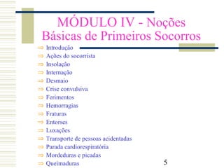 5
MÓDULO IV - Noções
Básicas de Primeiros Socorros
⇒ Introdução
⇒ Ações do socorrista
⇒ Insolação
⇒ Internação
⇒ Desmaio
⇒ Crise convulsiva
⇒ Ferimentos
⇒ Hemorragias
⇒ Fraturas
⇒ Entorses
⇒ Luxações
⇒ Transporte de pessoas acidentadas
⇒ Parada cardiorespiratória
⇒ Mordeduras e picadas
⇒ Queimaduras
 