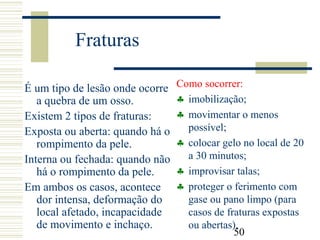 50
Fraturas
É um tipo de lesão onde ocorre
a quebra de um osso.
Existem 2 tipos de fraturas:
Exposta ou aberta: quando há o
rompimento da pele.
Interna ou fechada: quando não
há o rompimento da pele.
Em ambos os casos, acontece
dor intensa, deformação do
local afetado, incapacidade
de movimento e inchaço.
Como socorrer:
♣ imobilização;
♣ movimentar o menos
possível;
♣ colocar gelo no local de 20
a 30 minutos;
♣ improvisar talas;
♣ proteger o ferimento com
gase ou pano limpo (para
casos de fraturas expostas
ou abertas).
 