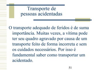 51
Transporte de
pessoas acidentadas
O transporte adequado de feridos é de suma
importância. Muitas vezes, a vítima pode
ter seu quadro agravado por causa de um
transporte feito de forma incorreta e sem
os cuidados necessários. Por isso é
fundamental saber como transportar um
acidentado.
 