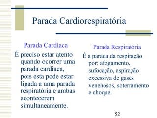 52
Parada Cardiorespiratória
Parada Cardíaca
É preciso estar atento
quando ocorrer uma
parada cardíaca,
pois esta pode estar
ligada a uma parada
respiratória e ambas
acontecerem
simultaneamente.
Parada Respiratória
É a parada da respiração
por: afogamento,
sufocação, aspiração
excessiva de gases
venenosos, soterramento
e choque.
 