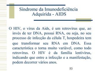 53
Síndrome da Imunodeficiência
Adquirida - AIDS
O HIV, o vírus da Aids, é um retrovírus que, ao
invés de ter DNA, possui RNA, ou seja, no seu
processo de infecção da célula T4 hospedeira tem
que transformar seu RNA em DNA. Essa
característica o torna muito variável, como todo
retrovírus. O HIV é da família lentivírus,
indicando que entre a infecção e a manifestação,
podem decorrer vários anos.
 