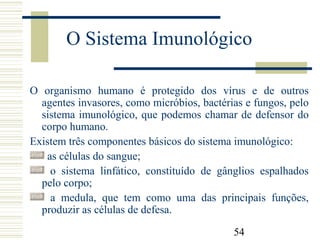 54
O Sistema Imunológico
O organismo humano é protegido dos vírus e de outros
agentes invasores, como micróbios, bactérias e fungos, pelo
sistema imunológico, que podemos chamar de defensor do
corpo humano.
Existem três componentes básicos do sistema imunológico:
as células do sangue;
o sistema linfático, constituído de gânglios espalhados
pelo corpo;
a medula, que tem como uma das principais funções,
produzir as células de defesa.
 