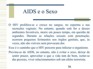 56
AIDS e o Sexo
O HIV prolifera-se e cresce no sangue, no esperma e nas
secreções vaginais. No entanto, quando está for a desses
ambientes favoráveis, morre em pouco tempo, em questão de
segundos. Durante as relações sexuais com penetração,
ocorrem pequenos ferimentos nos órgãos genitais, que, às
vezes, não são visíveis nem provocam dor.
Esse é o caminho que o HIV percorre para infectar o organismo.
Previna-se da AIDS, no entanto, não é evitar o sexo, deixar de
sentir prazer, aproveitar o que a vida tem de bom, isolar-se
das pessoas, viver relacionamentos sob um efeito terrorista.
 