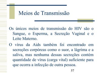 57
Meios de Transmissão
Os únicos meios de transmissão do HIV são o
Sangue, o Esperma, a Secreção Vaginal e o
Leite Materno.
O vírus da Aids também foi encontrado em
secreções corpóreas como o suor, a lágrima e a
saliva, mas nenhuma dessas secreções contém
quantidade de vírus (carga vital) suficiente para
que ocorra a infecção de outra pessoa.
 