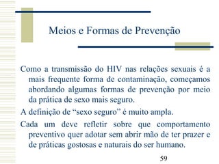 59
Meios e Formas de Prevenção
Como a transmissão do HIV nas relações sexuais é a
mais frequente forma de contaminação, começamos
abordando algumas formas de prevenção por meio
da prática de sexo mais seguro.
A definição de “sexo seguro” é muito ampla.
Cada um deve refletir sobre que comportamento
preventivo quer adotar sem abrir mão de ter prazer e
de práticas gostosas e naturais do ser humano.
 