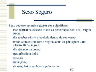 60
Sexo Seguro
Sexo seguro (ou mais seguro) pode significar:
usar camisinha desde o início da penetração, seja anal, vaginal
ou oral;
não receber sêmen ejaculado dentro do seu corpo;
evitar contato oral com a vagina, ânus ou pênis para uma
relação 100% segura;
não ejacular na boca;
masturbação a dois;
carícias;
massagem;
abraços, beijos na boca e pelo corpo.
 