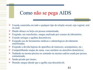 61
Como não se pega AIDS
 Usando camisinha em todo e qualquer tipo de relação sexual, seja vaginal, oral
ou anal;
 Dando abraço ou beijo em pessoa contaminada;
 Exigindo, nas transfusões, sangue analisado por exames de laboratório;
 Usando seringas e agulhas descartáveis;
 Exigindo uso de ferramentas médicas e odontológicas devidamente
esterilizadas;
 Exigindo a devida higiene de aparelhos de manicure, acumpuntura, etc.;
 Compartilhando roupas de cama, vaso sanitário ou utensílios domésticos;
 Nadando na mesma piscina ou sentando na mesma cadeira usada por pessoa
contaminada;
 Sendo picado por inseto;
 Doando sangue (desde que a agulha seja descartável).
 