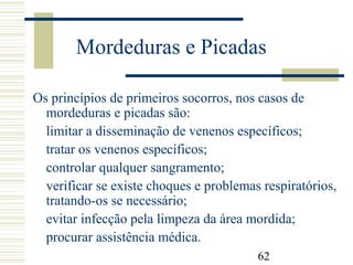 62
Mordeduras e Picadas
Os princípios de primeiros socorros, nos casos de
mordeduras e picadas são:
limitar a disseminação de venenos específicos;
tratar os venenos específicos;
controlar qualquer sangramento;
verificar se existe choques e problemas respiratórios,
tratando-os se necessário;
evitar infecção pela limpeza da área mordida;
procurar assistência médica.
 
