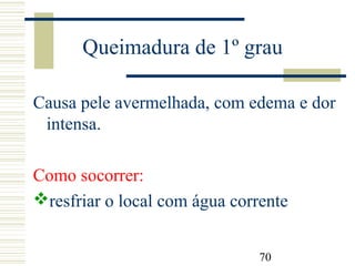 70
Queimadura de 1º grau
Causa pele avermelhada, com edema e dor
intensa.
Como socorrer:
resfriar o local com água corrente
 