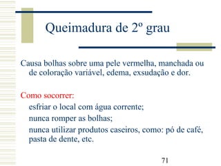 71
Queimadura de 2º grau
Causa bolhas sobre uma pele vermelha, manchada ou
de coloração variável, edema, exsudação e dor.
Como socorrer:
esfriar o local com água corrente;
nunca romper as bolhas;
nunca utilizar produtos caseiros, como: pó de café,
pasta de dente, etc.
 