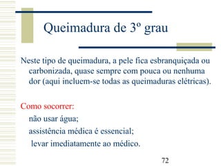 72
Queimadura de 3º grau
Neste tipo de queimadura, a pele fica esbranquiçada ou
carbonizada, quase sempre com pouca ou nenhuma
dor (aqui incluem-se todas as queimaduras elétricas).
Como socorrer:
não usar água;
assistência médica é essencial;
levar imediatamente ao médico.
 