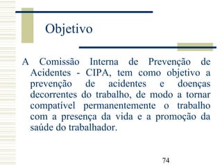 74
Objetivo
A Comissão Interna de Prevenção de
Acidentes - CIPA, tem como objetivo a
prevenção de acidentes e doenças
decorrentes do trabalho, de modo a tornar
compatível permanentemente o trabalho
com a presença da vida e a promoção da
saúde do trabalhador.
 