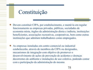 75
Constituição
Devem constituir CIPA, por estabelecimento, e mantê-la em regular
funcionamento as empresas privadas, públicas, sociedades de
economia mista, órgãos da administração direta e indireta, instituições
beneficientes, associações recreativas, cooperativas, bem como outras
instituições que admitam trabalhadores como empregados.
As empresas instaladas em centro comercial ou industrial
estabelecerão, através de membros da CIPA ou designados,
mecanismos de integração com objetivo de promover o
desenvolvimento de ações de prevenção de acidentes e doenças
decorrentes do ambiente e instalações de uso coletivo, podendo contar
com a participação da administração do mesmo.
 