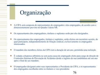 76
Organização
A CIPA será composta de representantes do empregador e dos empregados, de acordo com o
dimensionamento previsto no Quadro I desta NR.
Os representantes dos empregadores, titulares e suplentes serão por eles designados.
Os representantes dos empregados, titulares e suplentes, serão eleitos em escrutínio secreto, do
qual participem, independentemente de filiação sindical, exclusivamente os empregados
interessados.
O mandato dos membros eleitos da CIPA terá a duração de um ano, permitida uma reeleição.
É vedada a dispensa arbitrária ou sem justa causa do empregado eleito para cargo de direção de
Comissões Internas de Prevenção de Acidentes desde o registro de sua candidatura até um ano
após o final de seu mandato.
O empregador designará entre seus representantes o Presidente da CIPA, e os representantes
dos empregados escolherão entre os titulares o vice-presidente.
 