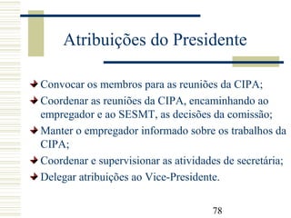 78
Atribuições do Presidente
Convocar os membros para as reuniões da CIPA;
Coordenar as reuniões da CIPA, encaminhando ao
empregador e ao SESMT, as decisões da comissão;
Manter o empregador informado sobre os trabalhos da
CIPA;
Coordenar e supervisionar as atividades de secretária;
Delegar atribuições ao Vice-Presidente.
 