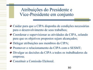 80
Atribuições do Presidente e
Vice-Presidente em conjunto
Cuidar para que a CIPA disponha de condições necessárias
para o desenvolvimento de seus trabalhos;
Coordenar e supervisionar as atividades da CIPA, zelando
para que os objetivos propostos sejam alcançados;
Delegar atribuições aos membros da CIPA;
Promover o relacionamento da CIPA com o SESMT;
Divulgar as decisões da CIPA a todos os trabalhadores da
empresa;
Constituir a Comissão Eleitoral.
 