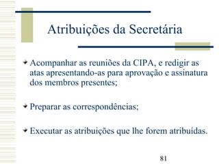 81
Atribuições da Secretária
Acompanhar as reuniões da CIPA, e redigir as
atas apresentando-as para aprovação e assinatura
dos membros presentes;
Preparar as correspondências;
Executar as atribuições que lhe forem atribuídas.
 