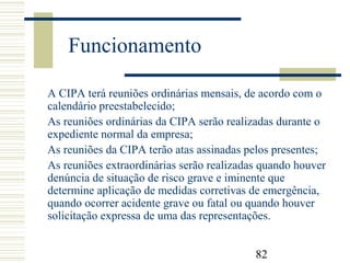 82
Funcionamento
A CIPA terá reuniões ordinárias mensais, de acordo com o
calendário preestabelecido;
As reuniões ordinárias da CIPA serão realizadas durante o
expediente normal da empresa;
As reuniões da CIPA terão atas assinadas pelos presentes;
As reuniões extraordinárias serão realizadas quando houver
denúncia de situação de risco grave e iminente que
determine aplicação de medidas corretivas de emergência,
quando ocorrer acidente grave ou fatal ou quando houver
solicitação expressa de uma das representações.
 