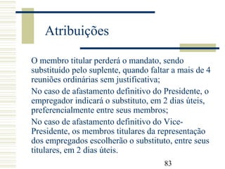 83
Atribuições
O membro titular perderá o mandato, sendo
substituído pelo suplente, quando faltar a mais de 4
reuniões ordinárias sem justificativa;
No caso de afastamento definitivo do Presidente, o
empregador indicará o substituto, em 2 dias úteis,
preferencialmente entre seus membros;
No caso de afastamento definitivo do Vice-
Presidente, os membros titulares da representação
dos empregados escolherão o substituto, entre seus
titulares, em 2 dias úteis.
 