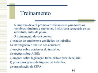 84
Treinamento
A empresa deverá promover treinamento para todos os
membros, titulares e suplentes, inclusive a secretária e sua
substituta, antes da posse;
O treinamento deverá conter:
a) estudo do ambiente e condições de trabalho;
b) investigação e análise dos acidentes;
c) noções sobre acidentes do trabalho;
d) noções sobre AIDS;
e) noções sobre legislação trabalhista e previdenciária;
f) princípios gerais de higiene do trabalho;
g) organização da CIPA.
 