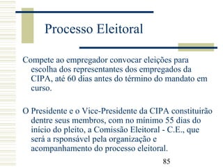 85
Processo Eleitoral
Compete ao empregador convocar eleições para
escolha dos representantes dos empregados da
CIPA, até 60 dias antes do término do mandato em
curso.
O Presidente e o Vice-Presidente da CIPA constituirão
dentre seus membros, com no mínimo 55 dias do
início do pleito, a Comissão Eleitoral - C.E., que
será a rsponsável pela organização e
acompanhamento do processo eleitoral.
 